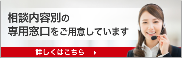 相談内容別の専用窓口をご用意しています