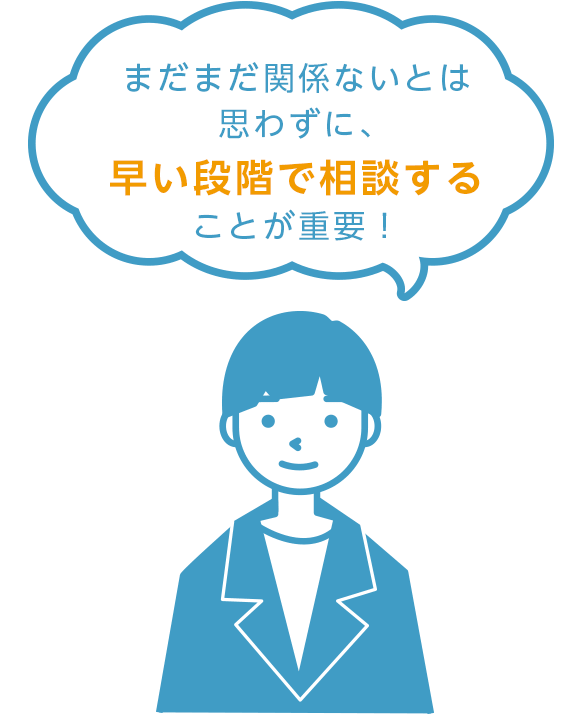 まだまだ関係ないとは思わずに、早い段階で相談することが重要！